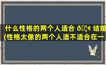 什么性格的两个人适合 🦢 结婚(性格太像的两个人适不适合在一起)